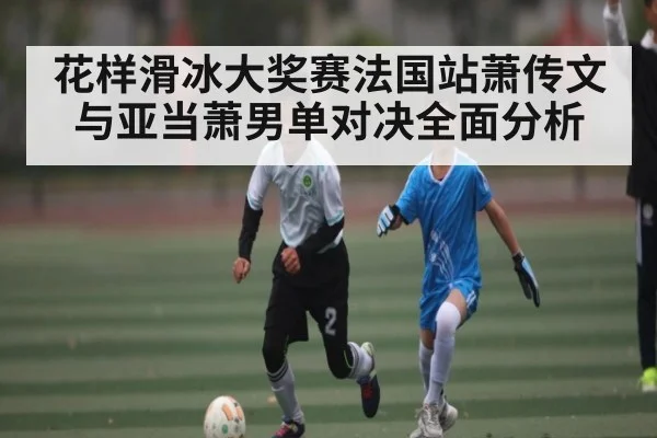 花样滑冰大奖赛法国站萧传文与亚当萧男单对决全面分析
